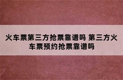 火车票第三方抢票靠谱吗 第三方火车票预约抢票靠谱吗